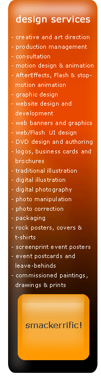 design services, creative and art direction, production management, consultation, motion design & animation, AfterEffects, Flash, stop-motion animation, graphic design, website design and development, web banners, web graphics, web & Flash  UI design, DVD design and authoring, logos, business cards and brochures, illustration, traditional illustration, digital illustration, digital photography, photo manipulation, photo correction, packaging, rock posters, album cover design, cd cover design, t-shirts, screenprint event posters, event postcards and leave-behinds, commissioned paintings, commissioned drawings, commisioned prints
