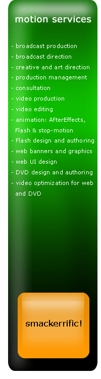motion services, broadcast direction, broadcast production, creative and art direction, production management, consultation, video production and editing, animation: AfterEffects, Flash & stop-motion, Flash design and authoring, web banners and graphics, web UI design, DVD design and authoring, video optimization for web and DVD